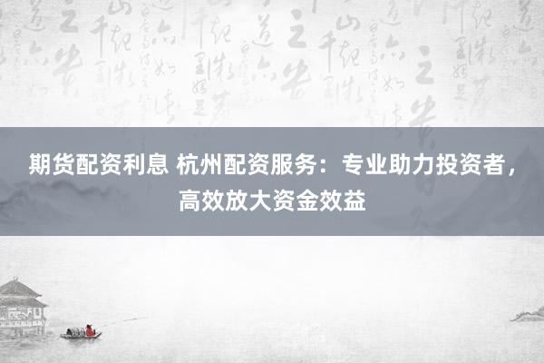 期货配资利息 杭州配资服务：专业助力投资者，高效放大资金效益