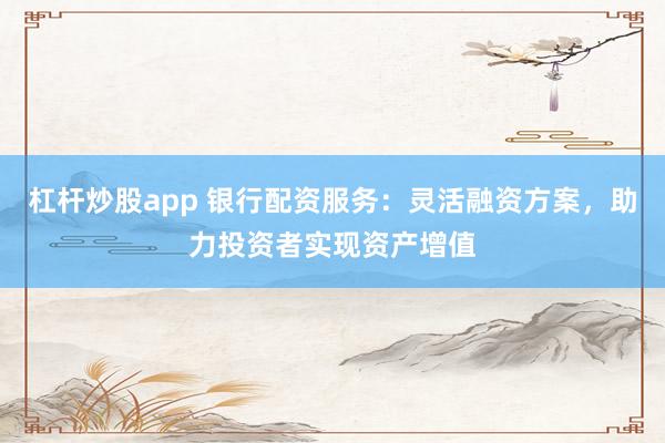 杠杆炒股app 银行配资服务：灵活融资方案，助力投资者实现资产增值