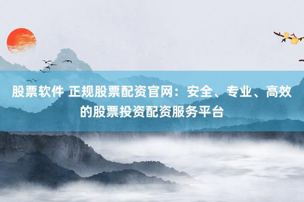 股票软件 正规股票配资官网：安全、专业、高效的股票投资配资服务平台