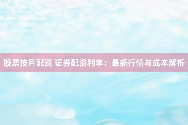 股票按月配资 证券配资利率：最新行情与成本解析