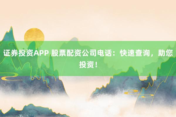 证券投资APP 股票配资公司电话：快速查询，助您投资！