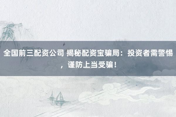 全国前三配资公司 揭秘配资宝骗局：投资者需警惕，谨防上当受骗！