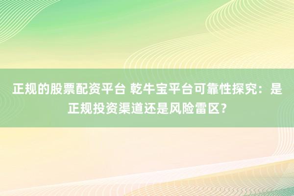 正规的股票配资平台 乾牛宝平台可靠性探究：是正规投资渠道还是风险雷区？