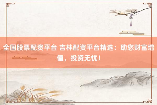 全国股票配资平台 吉林配资平台精选：助您财富增值，投资无忧！