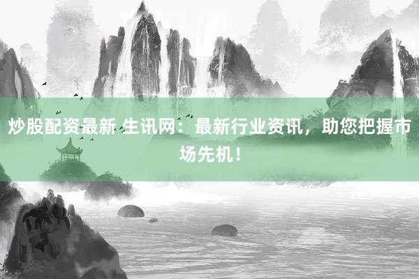 炒股配资最新 生讯网：最新行业资讯，助您把握市场先机！