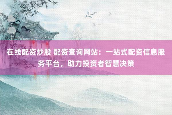 在线配资炒股 配资查询网站：一站式配资信息服务平台，助力投资者智慧决策