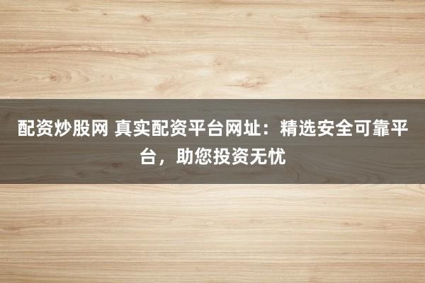 配资炒股网 真实配资平台网址：精选安全可靠平台，助您投资无忧