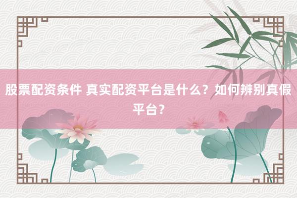 股票配资条件 真实配资平台是什么？如何辨别真假平台？