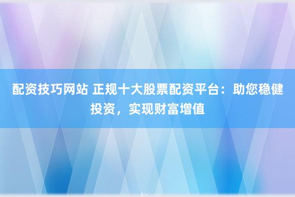 配资技巧网站 正规十大股票配资平台：助您稳健投资，实现财富增值