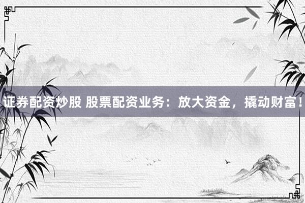 证券配资炒股 股票配资业务：放大资金，撬动财富！
