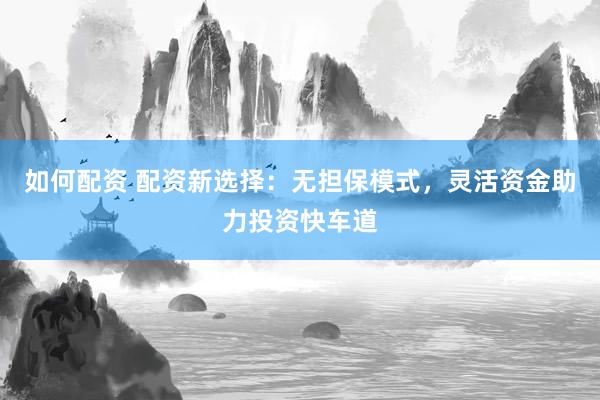 如何配资 配资新选择：无担保模式，灵活资金助力投资快车道