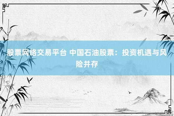 股票网络交易平台 中国石油股票：投资机遇与风险并存