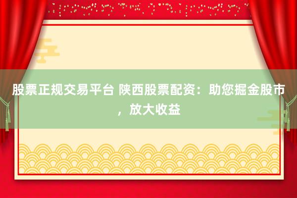 股票正规交易平台 陕西股票配资：助您掘金股市，放大收益