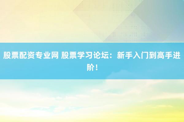 股票配资专业网 股票学习论坛：新手入门到高手进阶！