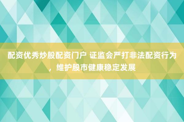 配资优秀炒股配资门户 证监会严打非法配资行为，维护股市健康稳定发展