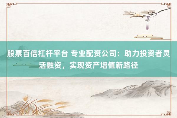 股票百倍杠杆平台 专业配资公司：助力投资者灵活融资，实现资产增值新路径