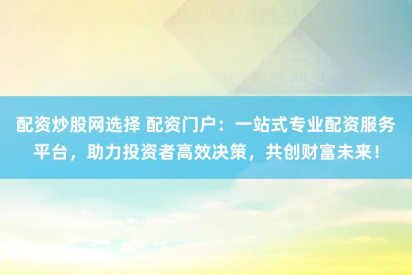 配资炒股网选择 配资门户：一站式专业配资服务平台，助力投资者高效决策，共创财富未来！