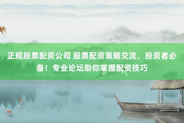 正规股票配资公司 股票配资策略交流，投资者必备！专业论坛助你掌握配资技巧