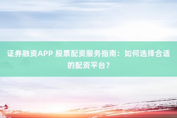 证券融资APP 股票配资服务指南：如何选择合适的配资平台？
