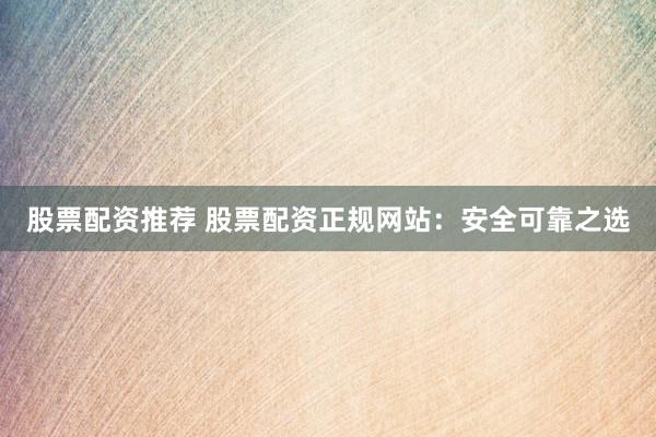 股票配资推荐 股票配资正规网站：安全可靠之选