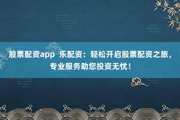 股票配资app  乐配资：轻松开启股票配资之旅，专业服务助您投资无忧！