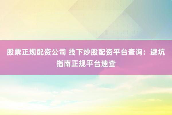 股票正规配资公司 线下炒股配资平台查询：避坑指南正规平台速查