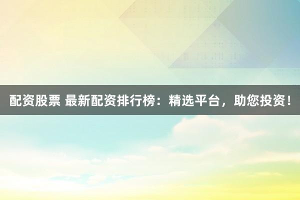 配资股票 最新配资排行榜：精选平台，助您投资！