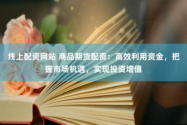线上配资网站 商品期货配资：高效利用资金，把握市场机遇，实现投资增值