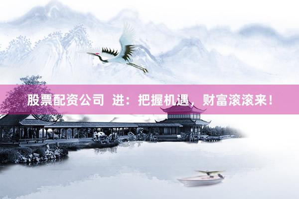 股票配资公司  进：把握机遇，财富滚滚来！