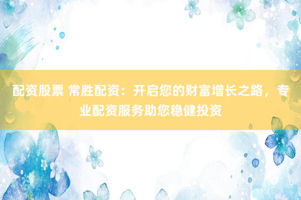 配资股票 常胜配资：开启您的财富增长之路，专业配资服务助您稳健投资