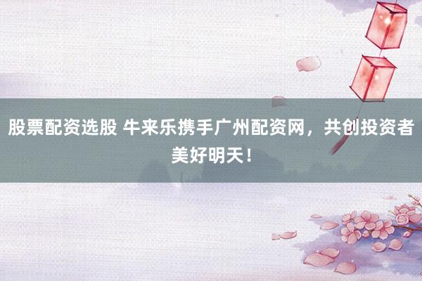 股票配资选股 牛来乐携手广州配资网，共创投资者美好明天！