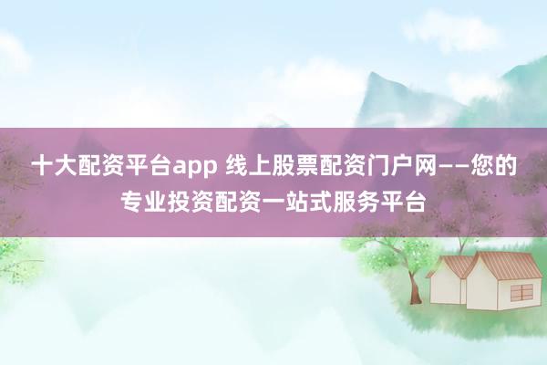 十大配资平台app 线上股票配资门户网——您的专业投资配资一站式服务平台