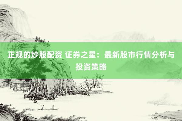 正规的炒股配资 证券之星：最新股市行情分析与投资策略