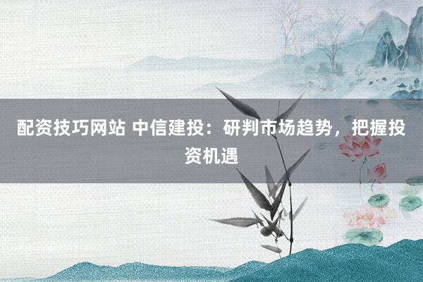 配资技巧网站 中信建投：研判市场趋势，把握投资机遇