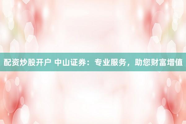 配资炒股开户 中山证券：专业服务，助您财富增值