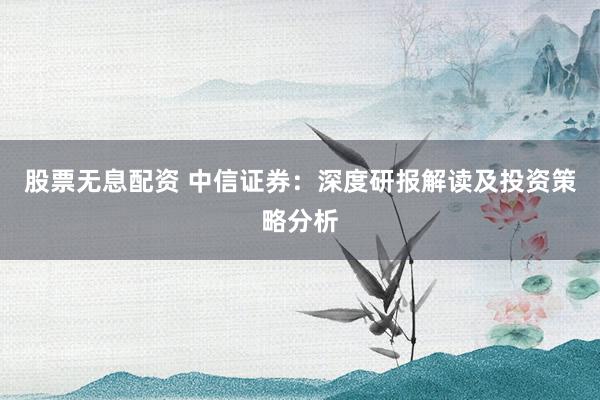 股票无息配资 中信证券：深度研报解读及投资策略分析