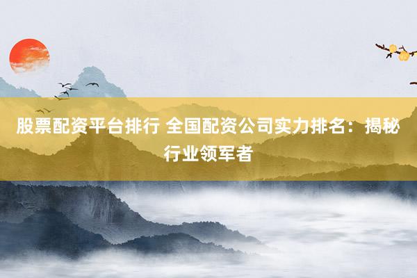 股票配资平台排行 全国配资公司实力排名：揭秘行业领军者