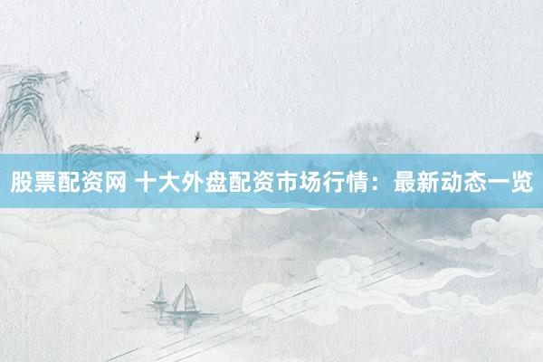 股票配资网 十大外盘配资市场行情：最新动态一览
