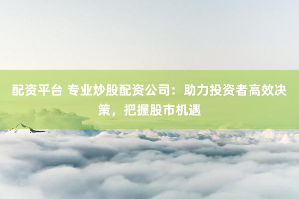 配资平台 专业炒股配资公司：助力投资者高效决策，把握股市机遇