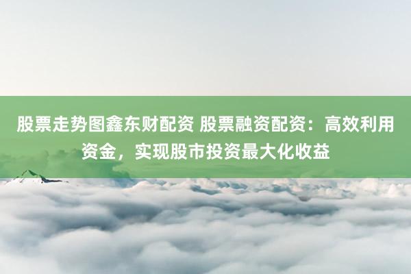 股票走势图鑫东财配资 股票融资配资：高效利用资金，实现股市投资最大化收益