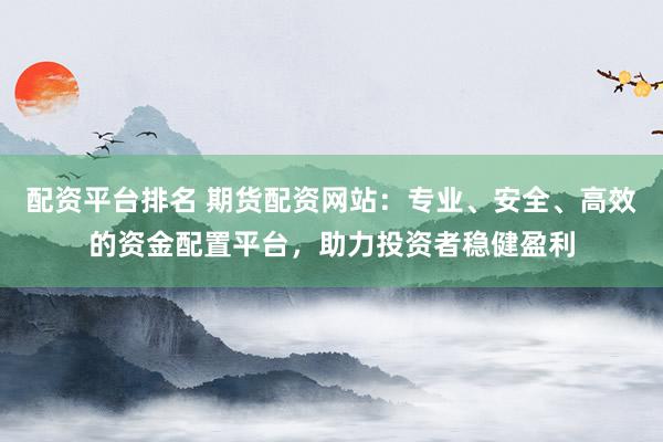 配资平台排名 期货配资网站：专业、安全、高效的资金配置平台，助力投资者稳健盈利
