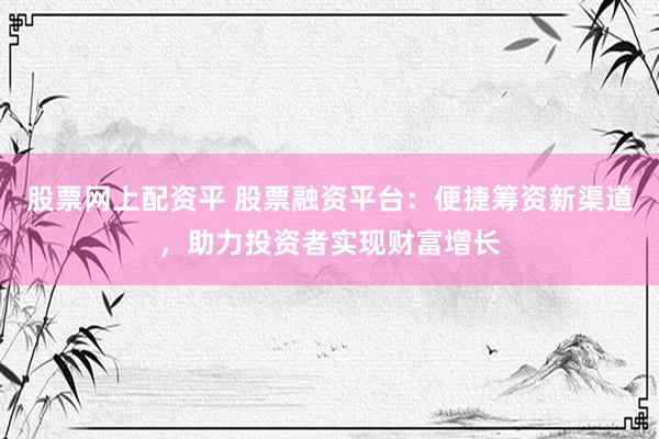 股票网上配资平 股票融资平台：便捷筹资新渠道，助力投资者实现财富增长