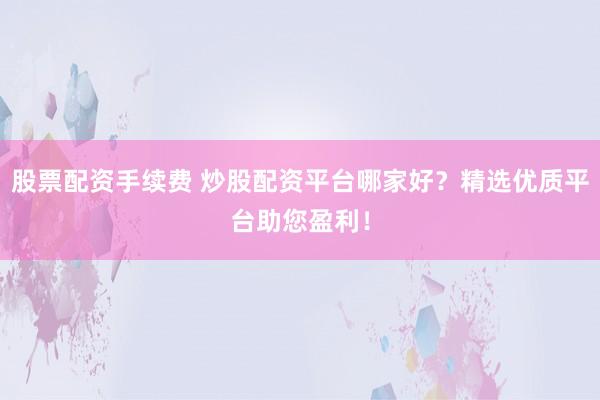 股票配资手续费 炒股配资平台哪家好？精选优质平台助您盈利！