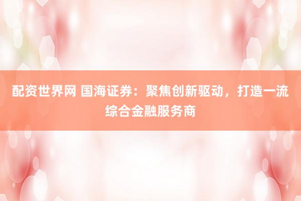 配资世界网 国海证券：聚焦创新驱动，打造一流综合金融服务商