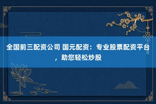 全国前三配资公司 国元配资：专业股票配资平台，助您轻松炒股
