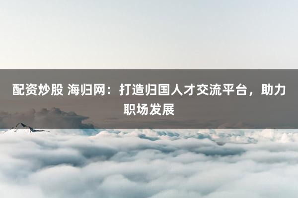 配资炒股 海归网：打造归国人才交流平台，助力职场发展
