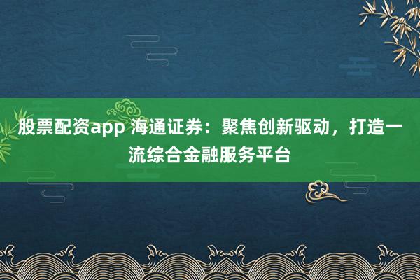股票配资app 海通证券：聚焦创新驱动，打造一流综合金融服务平台