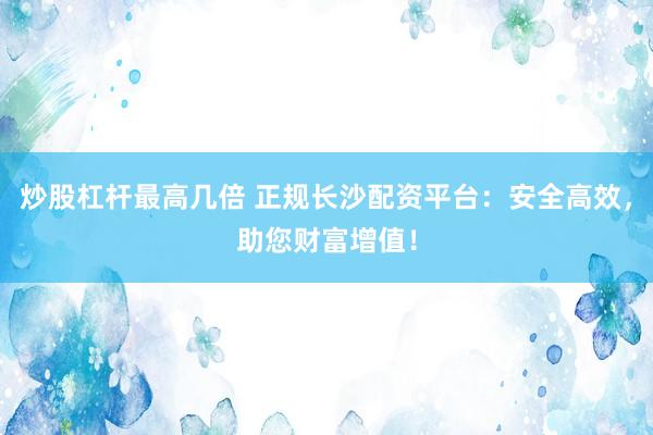 炒股杠杆最高几倍 正规长沙配资平台：安全高效，助您财富增值！