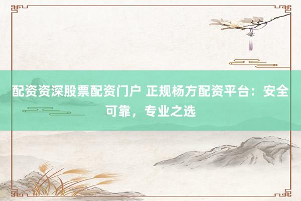 配资资深股票配资门户 正规杨方配资平台：安全可靠，专业之选