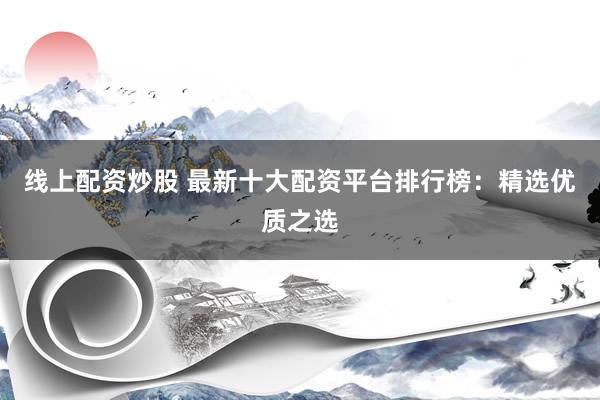 线上配资炒股 最新十大配资平台排行榜：精选优质之选